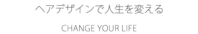 CHANGE YOUR LIFE ヘアデザインで人生を変える