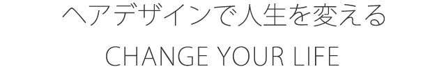 CHANGE YOUR LIFE ヘアデザインで人生を変える